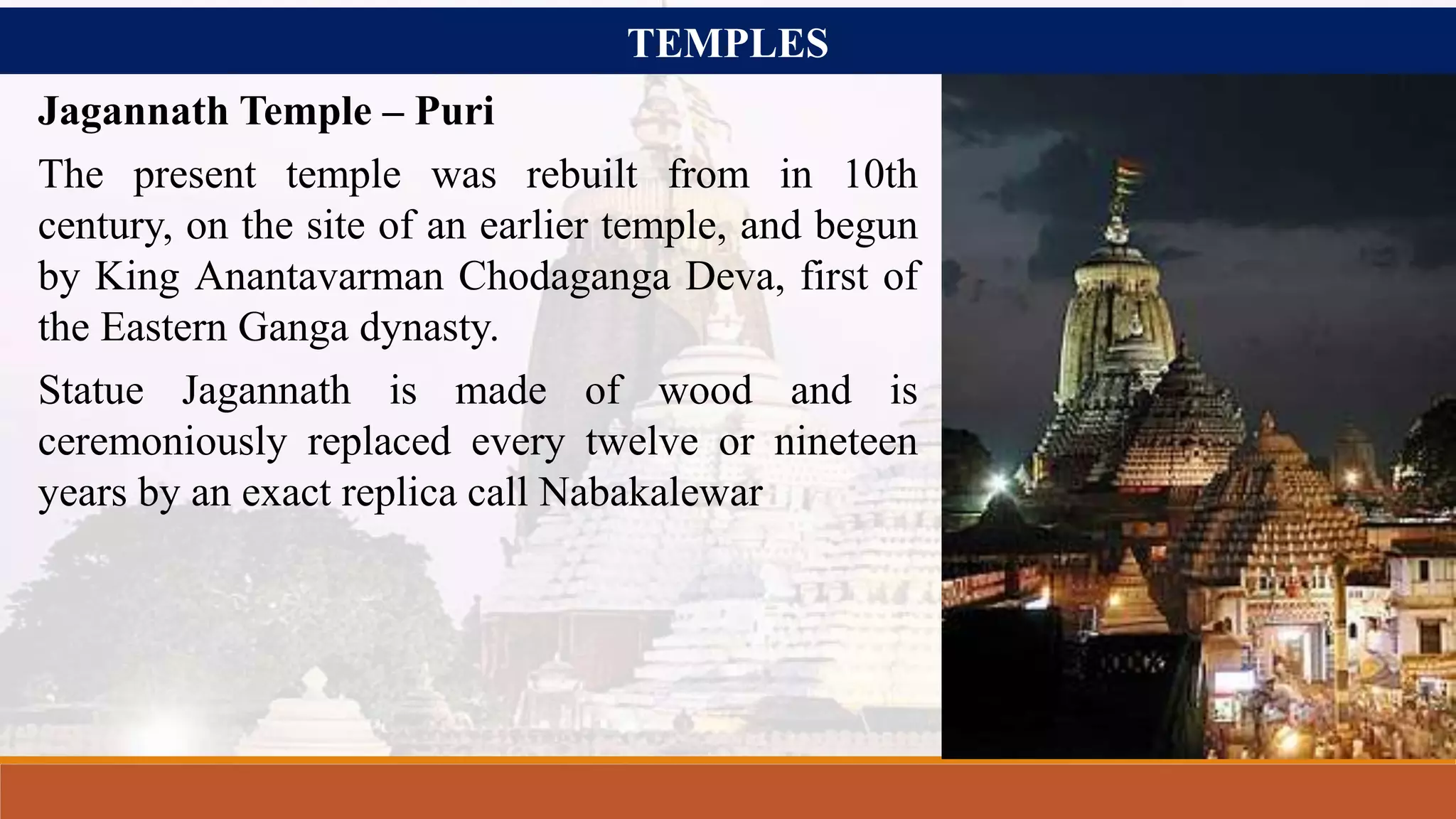TEMPLES
Jagannath Temple – Puri
The present temple was rebuilt from in 10th
century, on the site of an earlier temple, and begun
by King Anantavarman Chodaganga Deva, first of
the Eastern Ganga dynasty.
Statue Jagannath is made of wood and is
ceremoniously replaced every twelve or nineteen
years by an exact replica call Nabakalewar
 