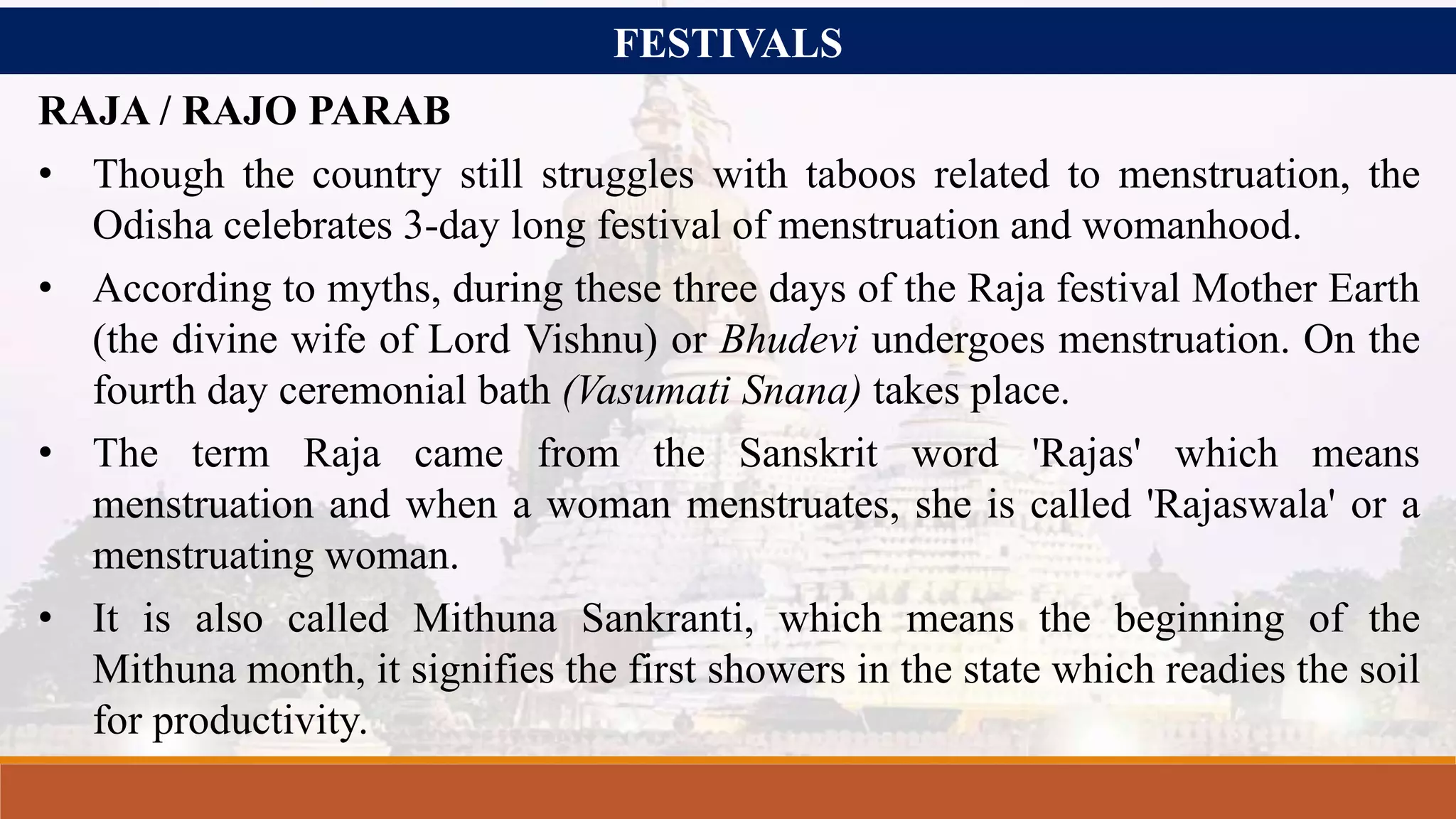 FESTIVALS
RAJA / RAJO PARAB
• Though the country still struggles with taboos related to menstruation, the
Odisha celebrates 3-day long festival of menstruation and womanhood.
• According to myths, during these three days of the Raja festival Mother Earth
(the divine wife of Lord Vishnu) or Bhudevi undergoes menstruation. On the
fourth day ceremonial bath (Vasumati Snana) takes place.
• The term Raja came from the Sanskrit word 'Rajas' which means
menstruation and when a woman menstruates, she is called 'Rajaswala' or a
menstruating woman.
• It is also called Mithuna Sankranti, which means the beginning of the
Mithuna month, it signifies the first showers in the state which readies the soil
for productivity.
 