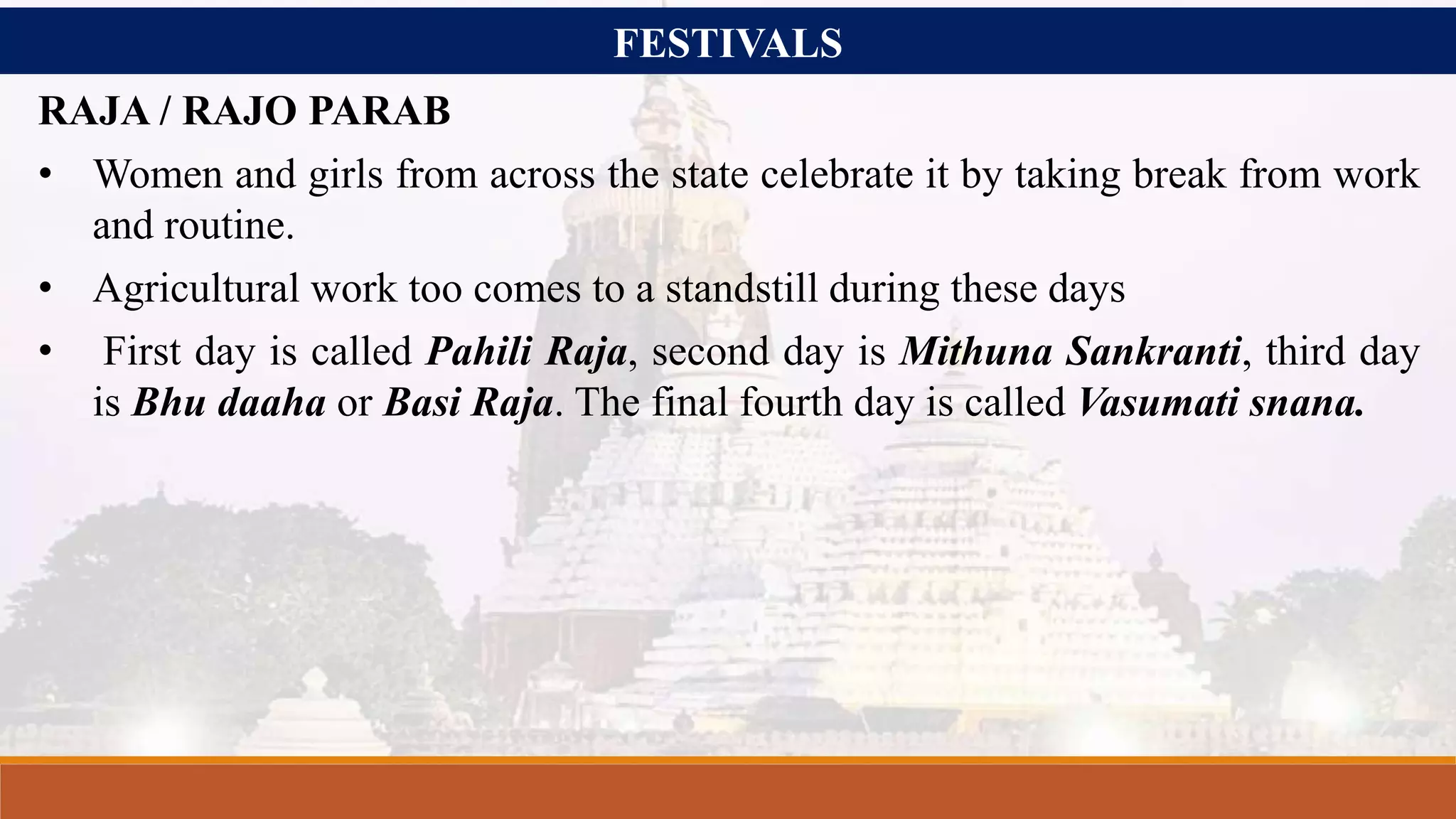 FESTIVALS
RAJA / RAJO PARAB
• Women and girls from across the state celebrate it by taking break from work
and routine.
• Agricultural work too comes to a standstill during these days
• First day is called Pahili Raja, second day is Mithuna Sankranti, third day
is Bhu daaha or Basi Raja. The final fourth day is called Vasumati snana.
 