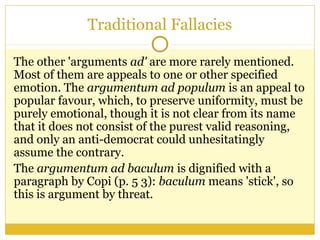 Traditional Fallacies
The other 'arguments ad' are more rarely mentioned.
Most of them are appeals to one or other specified
emotion. The argumentum ad populum is an appeal to
popular favour, which, to preserve uniformity, must be
purely emotional, though it is not clear from its name
that it does not consist of the purest valid reasoning,
and only an anti-democrat could unhesitatingly
assume the contrary.
The argumentum ad baculum is dignified with a
paragraph by Copi (p. 5 3): baculum means 'stick', so
this is argument by threat.
 