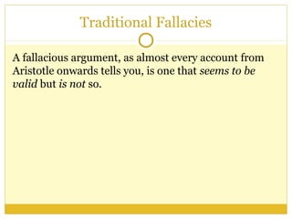 Traditional Fallacies
A fallacious argument, as almost every account from
Aristotle onwards tells you, is one that seems to be
valid but is not so.
 