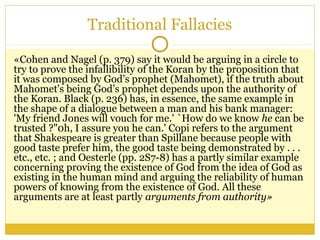Traditional Fallacies
«Cohen and Nagel (p. 379) say it would be arguing in a circle to
try to prove the infallibility of the Koran by the proposition that
it was composed by God’s prophet (Mahomet), if the truth about
Mahomet's being God’s prophet depends upon the authority of
the Koran. Black (p. 236) has, in essence, the same example in
the shape of a dialogue between a man and his bank manager:
'My friend Jones will vouch for me.' `How do we know he can be
trusted ?"0h, I assure you he can.' Copi refers to the argument
that Shakespeare is greater than Spillane because people with
good taste prefer him, the good taste being demonstrated by . . .
etc., etc. ; and Oesterle (pp. 2S7-8) has a partly similar example
concerning proving the existence of God from the idea of God as
existing in the human mind and arguing the reliability of human
powers of knowing from the existence of God. All these
arguments are at least partly arguments from authority»
 