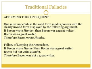 Traditional Fallacies
AFFIRMING THE CONSEQUENT
One must not confuse the valid form modus ponens with the
clearly invalid form displayed by the following argument.
If Bacon wrote Hamlet, then Bacon was a great writer.
Bacon was a great writer.
Therefore Bacon wrote Hamlet.
Fallacy of Denying the Antecedent.
If Bacon wrote Hamlet then Bacon was a great writer.
Bacon did not write Hamlet.
Therefore Bacon was not a great writer.
 