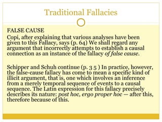 Traditional Fallacies
FALSE CAUSE
Copi, after explaining that various analyses have been
given to this Fallacy, says (p. 64) We shall regard any
argument that incorrectly attempts to establish a causal
connection as an instance of the fallacy of false cause.
Schipper and Schuh continue (p. 3 5 ) In practice, however,
the false-cause fallacy has come to mean a specific kind of
illicit argument, that is, one which involves an inference
from a merely temporal sequence of events to a causal
sequence. The Latin expression for this fallacy precisely
describes its nature: post hoc, ergo proper hoc — after this,
therefore because of this.
 