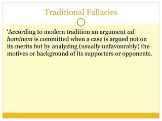 Traditional Fallacies
‘According to modern tradition an argument ad
hominem is committed when a case is argued not on
its merits but by analyzing (usually unfavourably) the
motives or background of its supporters or opponents.
 