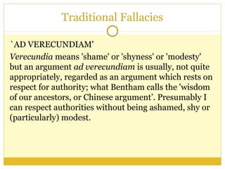 Traditional Fallacies
`AD VERECUNDIAM'
Verecundia means 'shame' or 'shyness' or 'modesty'
but an argument ad verecundiam is usually, not quite
appropriately, regarded as an argument which rests on
respect for authority; what Bentham calls the 'wisdom
of our ancestors, or Chinese argument’. Presumably I
can respect authorities without being ashamed, shy or
(particularly) modest.
 