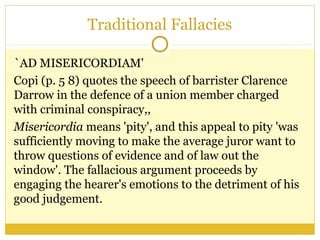 Traditional Fallacies
`AD MISERICORDIAM'
Copi (p. 5 8) quotes the speech of barrister Clarence
Darrow in the defence of a union member charged
with criminal conspiracy,,
Misericordia means 'pity', and this appeal to pity 'was
sufficiently moving to make the average juror want to
throw questions of evidence and of law out the
window'. The fallacious argument proceeds by
engaging the hearer's emotions to the detriment of his
good judgement.
 