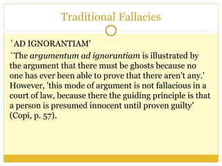Traditional Fallacies
`AD IGNORANTIAM'
`The argumentum ad ignorantiam is illustrated by
the argument that there must be ghosts because no
one has ever been able to prove that there aren't any.'
However, 'this mode of argument is not fallacious in a
court of law, because there the guiding principle is that
a person is presumed innocent until proven guilty’
(Copi, p. 57).
 
