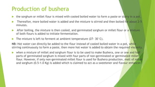 Production of bushera
 the sorghum or millet flour is mixed with cooled boiled water to form a paste or slurry in a pot.
 Thereafter, more boiled water is added and the mixture is stirred and then boiled for about 2-5
minutes.
 After boiling, the mixture is then cooled, and germinated sorghum or millet flour or a mixture
of both flours is added to initiate fermentation.
 The mixture is left to ferment at ambient temperature (27- 30°C).
NB: Hot water can directly be added to the flour instead of cooled boiled water in a pot, while
stirring continuously to form a paste, then more hot water is added to obtain the required viscosity.
 when a mixture of millet and sorghum flour is to be used to make Bushera, one or one and half
parts of germinated sorghum is mixed with four parts of non-germinated or germinated millet
flour. However, if only non-germinated millet flour is used for Bushera production, malt of millet
and sorghum (0.5-1.0 Kg) is added which is claimed to act as a sweetener and flavour enhancer.
 