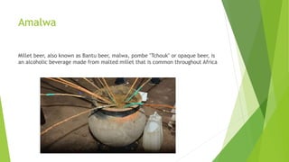 Amalwa
Millet beer, also known as Bantu beer, malwa, pombe "Tchouk" or opaque beer, is
an alcoholic beverage made from malted millet that is common throughout Africa
 