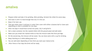 amalwa
 Prepare millet and take it for grinding. After grinding, ferment the millet for seven days.
 And roast it until it is hard enough then dry it in the sun.
 Keep it for later use.
 Then get millet clean it and pour in water then cover with either a banana leaf or clean sack
depending on what is available for two days.
 After two days it would have turned into yeast, dry it and grind it.
 Get a clean container mix the roasted millet with the ground yeast and add water.
 Make sure you smash the roasted millet so that the mixture looks like thick porridge.
 On the second day, the mixture will be sweet. You can draw some with a cup for drinking.
 Keep checking on it while adding yeast to it.
 You can add water depending on how thick you want your malwa to be.
 After three or four days the drink will be ready.
 