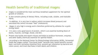 Health benefits of traditional mageu
 mageu is considered the most nutritious breakfast supplement for the optimal
growth of children.
 It also contains plenty of dietary fibres, including crude, soluble, and insoluble
fibres.
 In addition, it is very low in sodium (which increases blood pressure) and
saturated fats (which increase “bad” cholesterol).
 Mageu is very high in energy and is therefore preferred by athletes for a quick
energy boost.
 It is also a very good source of protein, which is an essential building block of
bones, muscles, cartilage, blood, and skin.
 Protein also builds and repairs tissues and helps to produce hormones, enzymes,
and other bodily chemicals essential for optimal health.
 According to the National Center for Biotechnology Information (NCBI), fermented
foods like mageu (called “functional foods” because their health benefits exceed
basic nutrition) normalise intestinal flora, prevent gut infestation by bacteria and
colon cancer, and treat diarrhoea in both adults and children.
 