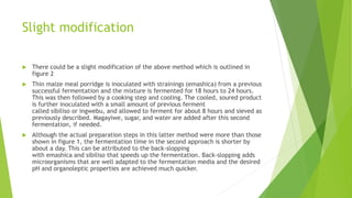 Slight modification
 There could be a slight modification of the above method which is outlined in
figure 2
 Thin maize meal porridge is inoculated with strainings (emashica) from a previous
successful fermentation and the mixture is fermented for 18 hours to 24 hours.
This was then followed by a cooking step and cooling. The cooled, soured product
is further inoculated with a small amount of previous ferment
called sibiliso or ingwebu, and allowed to ferment for about 8 hours and sieved as
previously described. Magayiwe, sugar, and water are added after this second
fermentation, if needed.
 Although the actual preparation steps in this latter method were more than those
shown in figure 1, the fermentation time in the second approach is shorter by
about a day. This can be attributed to the back-slopping
with emashica and sibiliso that speeds up the fermentation. Back-slopping adds
microorganisms that are well adapted to the fermentation media and the desired
pH and organoleptic properties are achieved much quicker.
 
