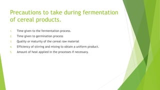 Precautions to take during fermentation
of cereal products.
1. Time given to the fermentation process.
2. Time given to germination process
3. Quality or maturity of the cereal raw material
4. Efficiency of stirring and mixing to obtain a uniform product.
5. Amount of heat applied in the processes if necessary.
 