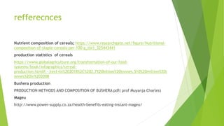 refferecnces
Nutrient composition of cereals; https://www.researchgate.net/figure/Nutritional-
composition-of-staple-cereals-per-100-g_tbl1_325443441
production statistics of cereals
https://www.globalagriculture.org/transformation-of-our-food-
systems/book/infographics/cereal-
production.html#:~:text=In%202018%2C%202.7%20billion%20tonnes,510%20million%20t
onnes%20in%202008
Bushera production
PRODUCTION METHODS AND COMPOSITION OF BUSHERA pdf( prof Muyanja Charles)
Mageu
http://www.power-supply.co.za/health-benefits-eating-instant-mageu/
 