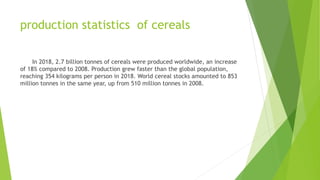 production statistics of cereals
In 2018, 2.7 billion tonnes of cereals were produced worldwide, an increase
of 18% compared to 2008. Production grew faster than the global population,
reaching 354 kilograms per person in 2018. World cereal stocks amounted to 853
million tonnes in the same year, up from 510 million tonnes in 2008.
 
