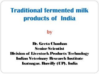 Traditional fermented milk
products of India
by
Dr. Geeta Chauhan
SeniorScientist
Division of LivestockProducts Technology
Indian Veterinary Research Institute
Izatnagar, Bareilly (UP), India
 