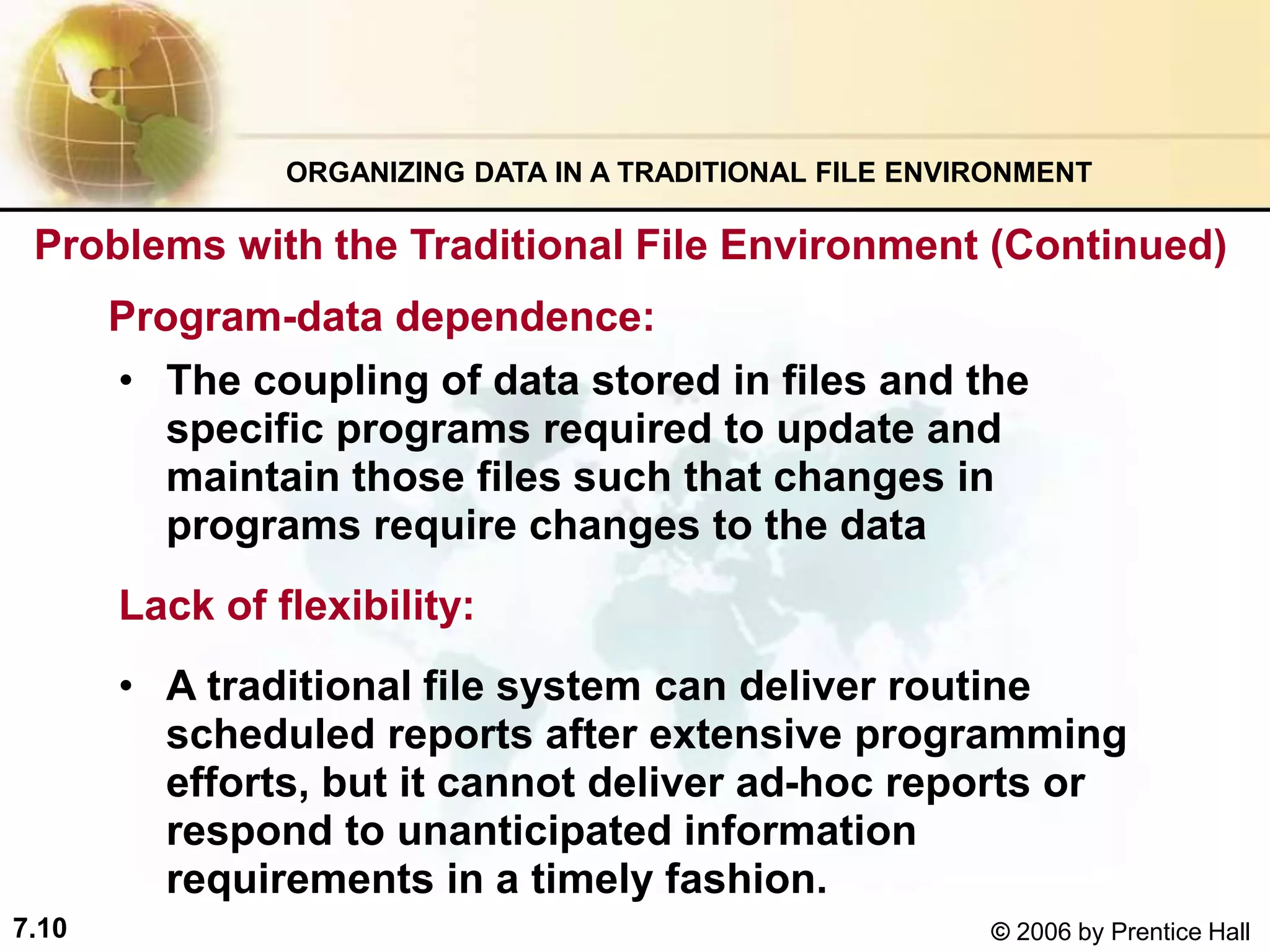 7.10 © 2006 by Prentice Hall
• The coupling of data stored in files and the
specific programs required to update and
maintain those files such that changes in
programs require changes to the data
Lack of flexibility:
• A traditional file system can deliver routine
scheduled reports after extensive programming
efforts, but it cannot deliver ad-hoc reports or
respond to unanticipated information
requirements in a timely fashion.
ORGANIZING DATA IN A TRADITIONAL FILE ENVIRONMENT
Program-data dependence:
Problems with the Traditional File Environment (Continued)
 