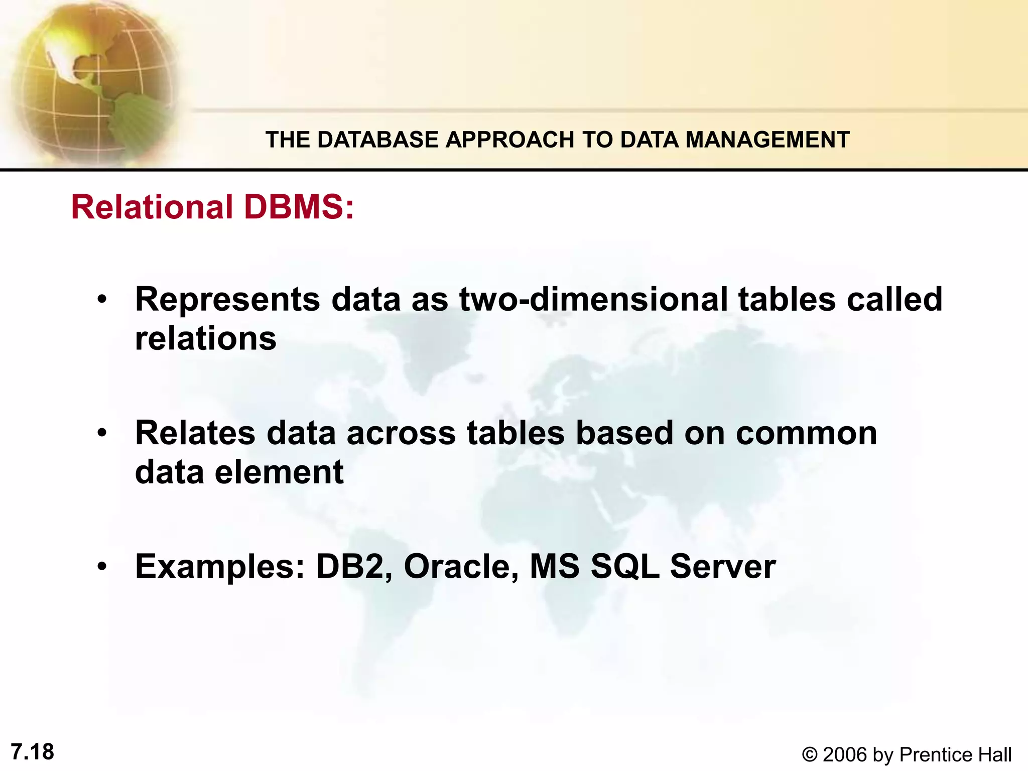 7.18 © 2006 by Prentice Hall
Relational DBMS:
• Represents data as two-dimensional tables called
relations
• Relates data across tables based on common
data element
• Examples: DB2, Oracle, MS SQL Server
THE DATABASE APPROACH TO DATA MANAGEMENT
 