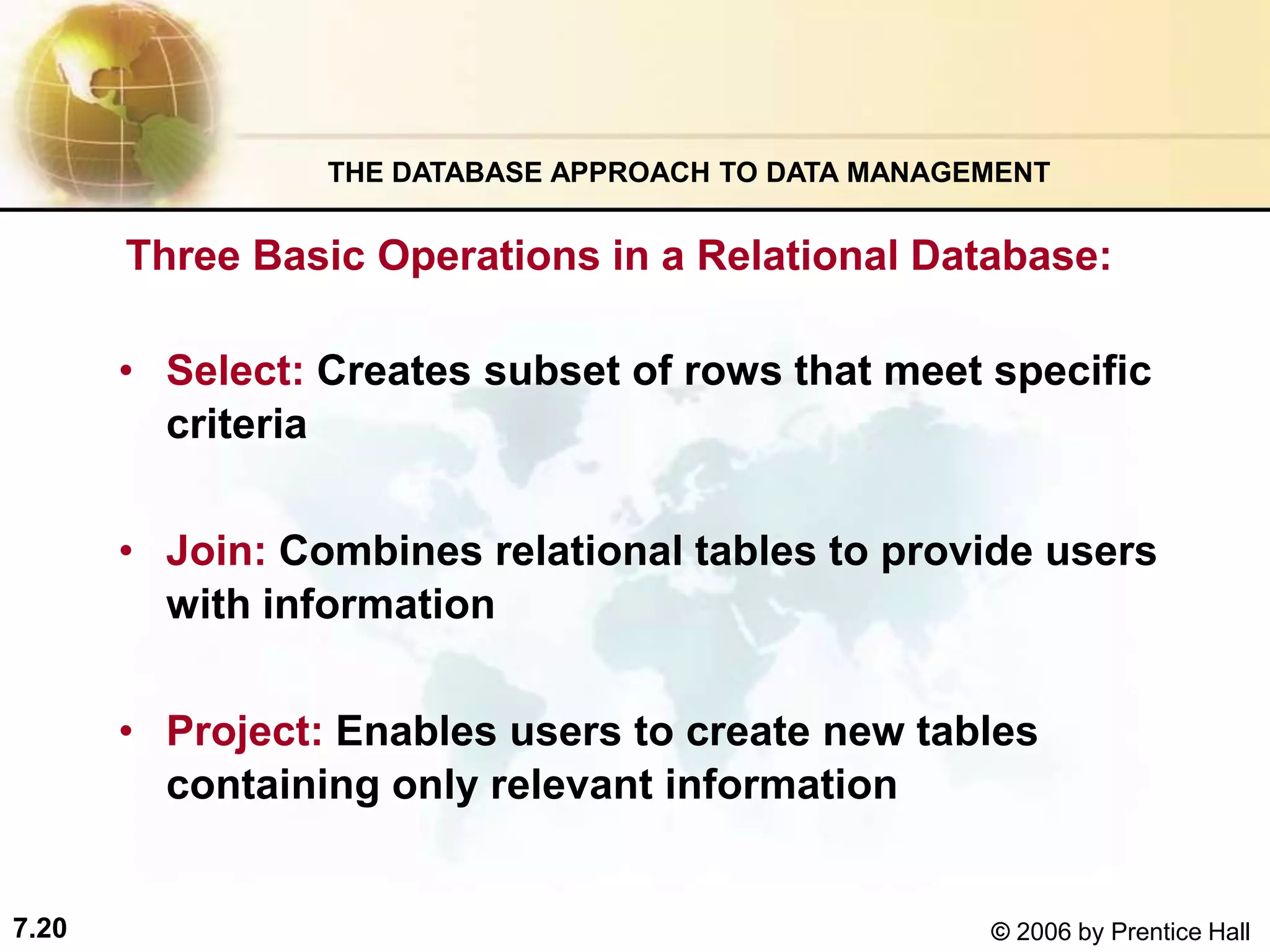 7.20 © 2006 by Prentice Hall
Three Basic Operations in a Relational Database:
• Select: Creates subset of rows that meet specific
criteria
• Join: Combines relational tables to provide users
with information
• Project: Enables users to create new tables
containing only relevant information
THE DATABASE APPROACH TO DATA MANAGEMENT
 