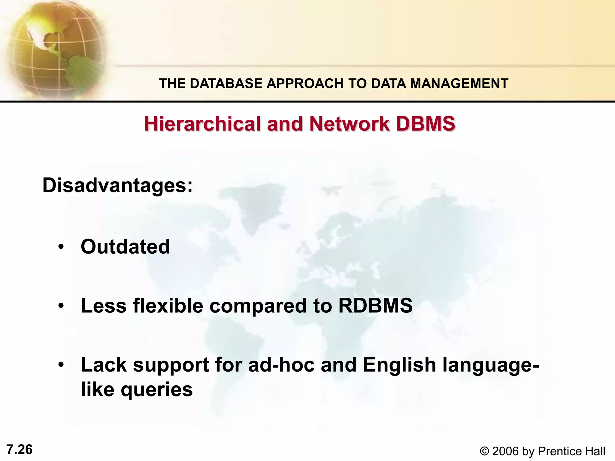 7.26 © 2006 by Prentice Hall
Hierarchical and Network DBMS
• Outdated
• Less flexible compared to RDBMS
• Lack support for ad-hoc and English language-
like queries
Disadvantages:
THE DATABASE APPROACH TO DATA MANAGEMENT
 