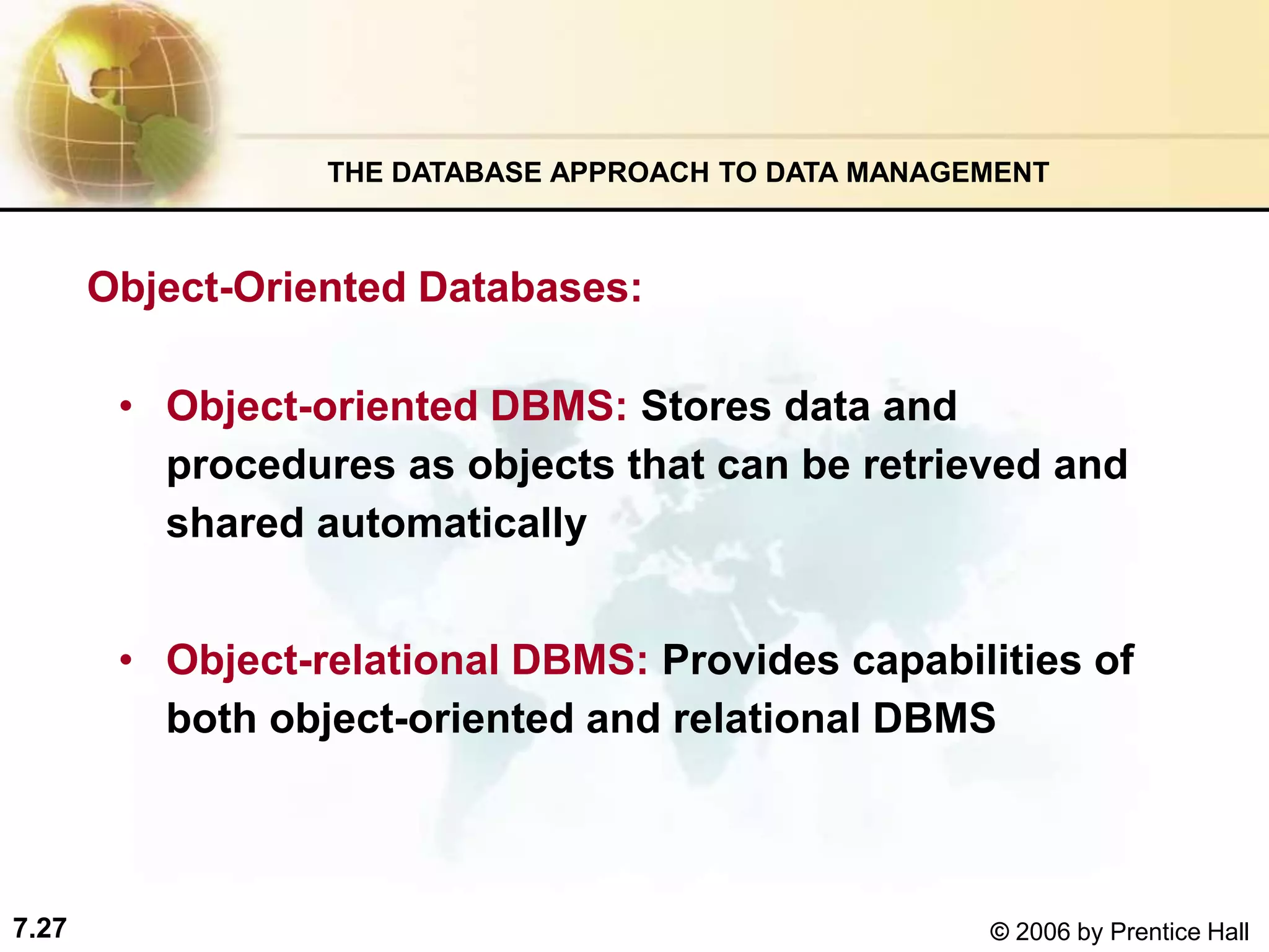7.27 © 2006 by Prentice Hall
• Object-oriented DBMS: Stores data and
procedures as objects that can be retrieved and
shared automatically
• Object-relational DBMS: Provides capabilities of
both object-oriented and relational DBMS
Object-Oriented Databases:
THE DATABASE APPROACH TO DATA MANAGEMENT
 
