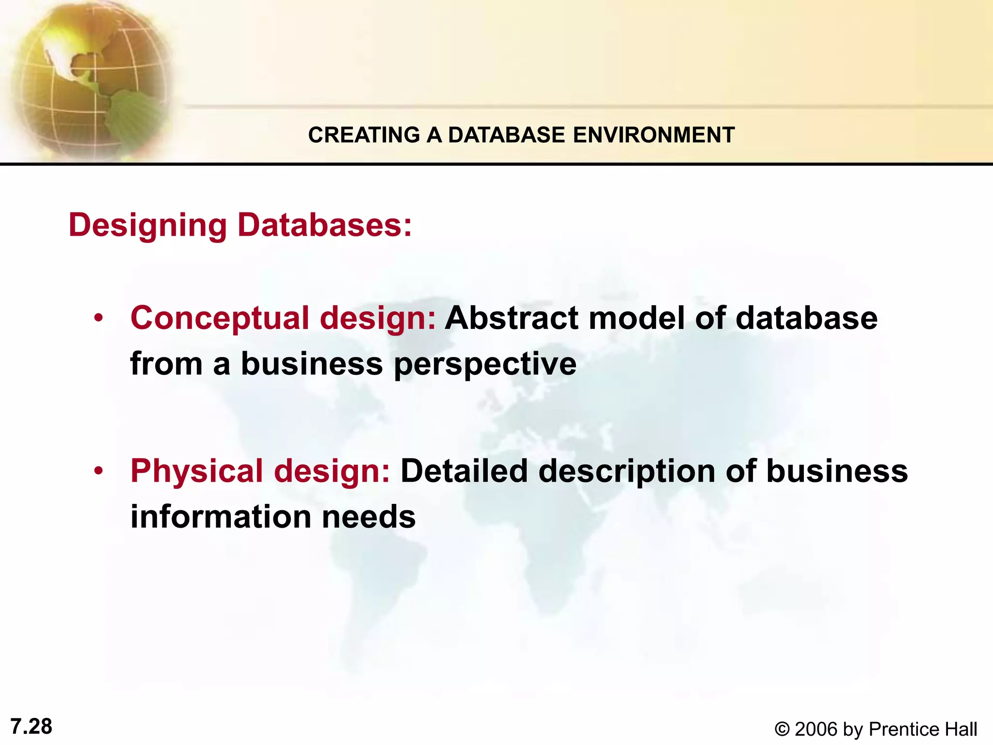 7.28 © 2006 by Prentice Hall
• Conceptual design: Abstract model of database
from a business perspective
• Physical design: Detailed description of business
information needs
CREATING A DATABASE ENVIRONMENT
Designing Databases:
 