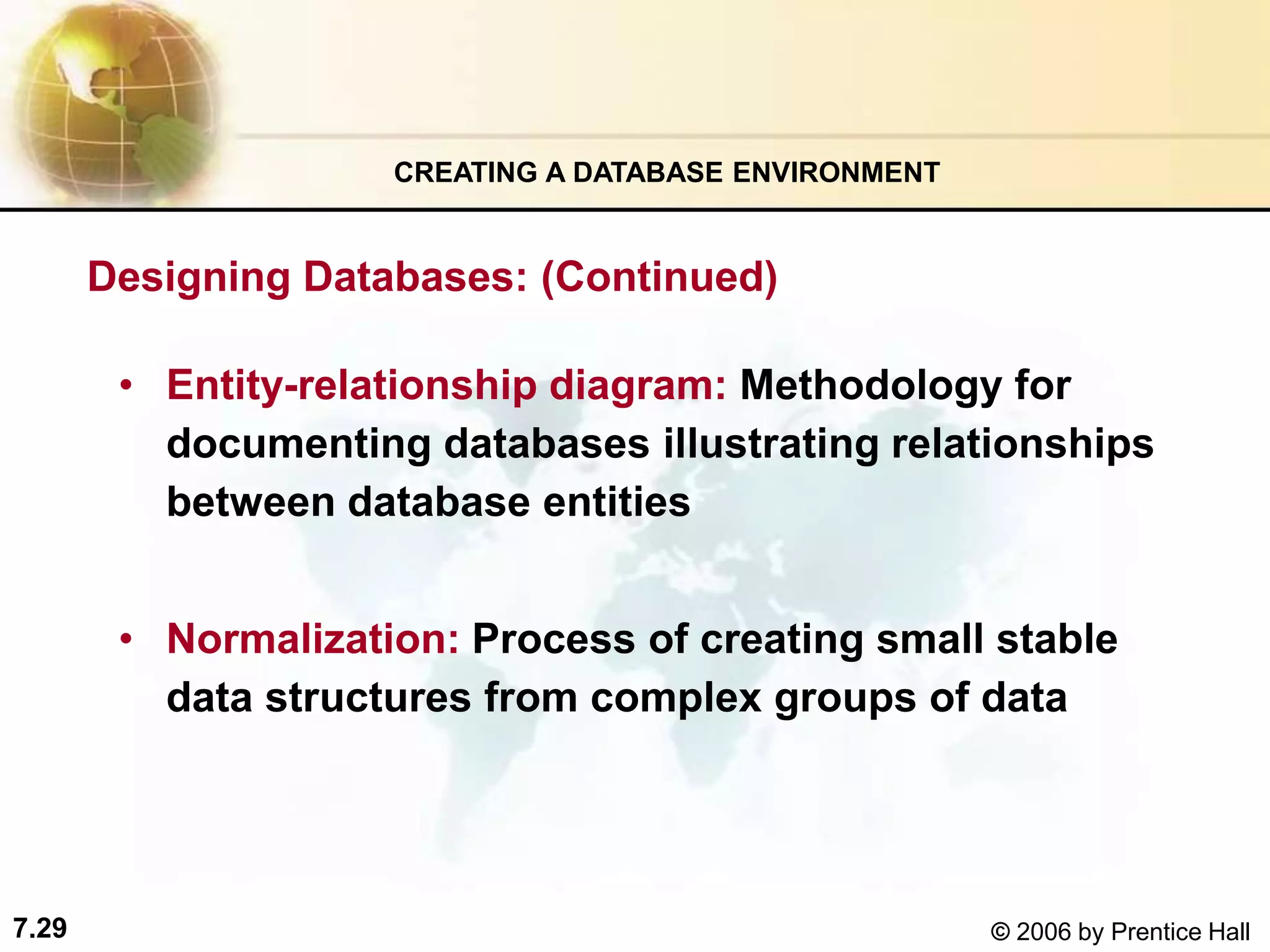 7.29 © 2006 by Prentice Hall
• Entity-relationship diagram: Methodology for
documenting databases illustrating relationships
between database entities
• Normalization: Process of creating small stable
data structures from complex groups of data
CREATING A DATABASE ENVIRONMENT
Designing Databases: (Continued)
 