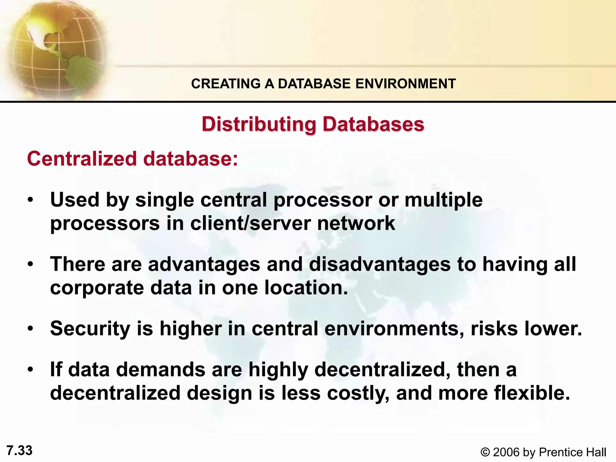 7.33 © 2006 by Prentice Hall
Centralized database:
• Used by single central processor or multiple
processors in client/server network
• There are advantages and disadvantages to having all
corporate data in one location.
• Security is higher in central environments, risks lower.
• If data demands are highly decentralized, then a
decentralized design is less costly, and more flexible.
CREATING A DATABASE ENVIRONMENT
Distributing Databases
 