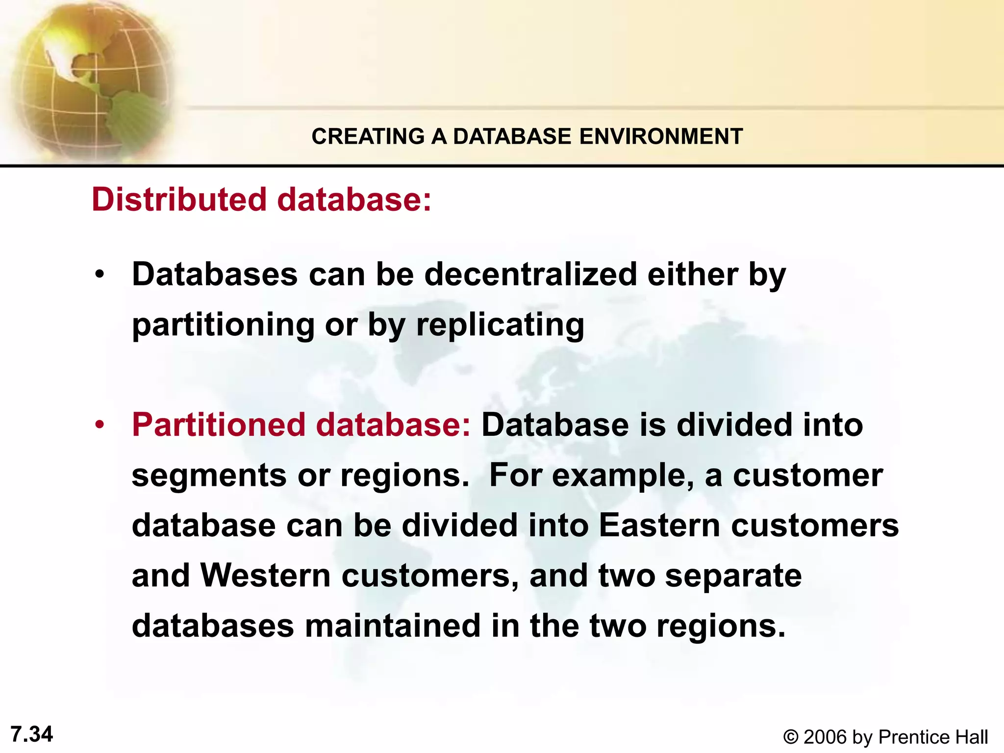 7.34 © 2006 by Prentice Hall
• Databases can be decentralized either by
partitioning or by replicating
• Partitioned database: Database is divided into
segments or regions. For example, a customer
database can be divided into Eastern customers
and Western customers, and two separate
databases maintained in the two regions.
CREATING A DATABASE ENVIRONMENT
Distributed database:
 