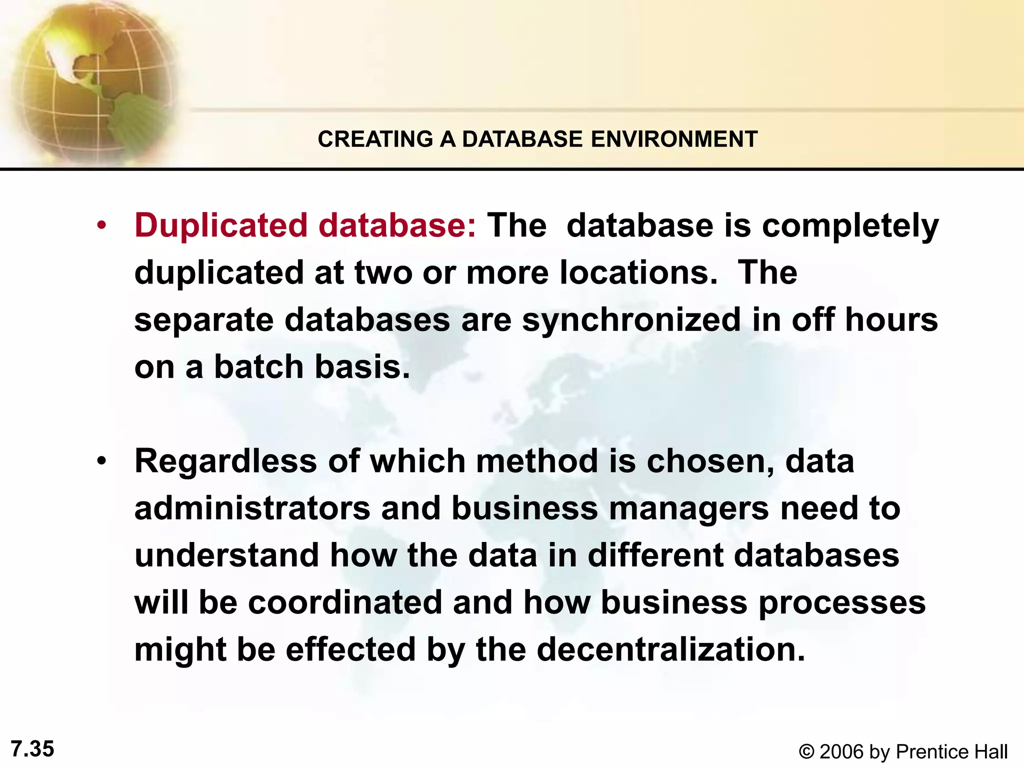 7.35 © 2006 by Prentice Hall
• Duplicated database: The database is completely
duplicated at two or more locations. The
separate databases are synchronized in off hours
on a batch basis.
• Regardless of which method is chosen, data
administrators and business managers need to
understand how the data in different databases
will be coordinated and how business processes
might be effected by the decentralization.
CREATING A DATABASE ENVIRONMENT
 