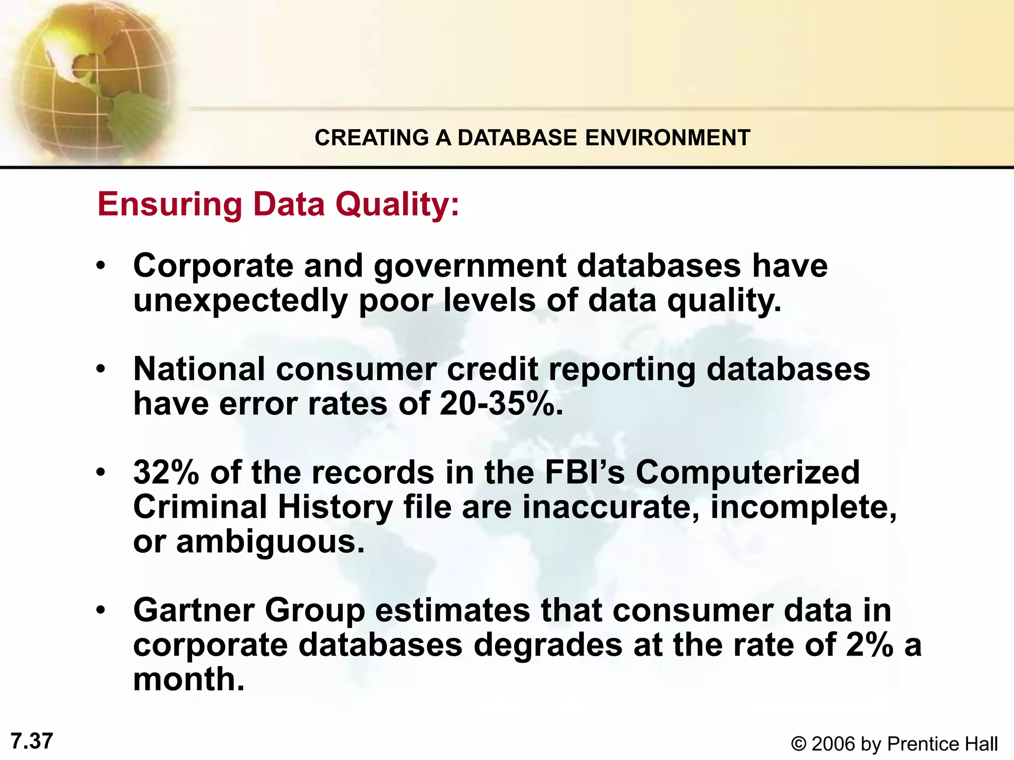 7.37 © 2006 by Prentice Hall
Ensuring Data Quality:
• Corporate and government databases have
unexpectedly poor levels of data quality.
• National consumer credit reporting databases
have error rates of 20-35%.
• 32% of the records in the FBI’s Computerized
Criminal History file are inaccurate, incomplete,
or ambiguous.
• Gartner Group estimates that consumer data in
corporate databases degrades at the rate of 2% a
month.
CREATING A DATABASE ENVIRONMENT
 