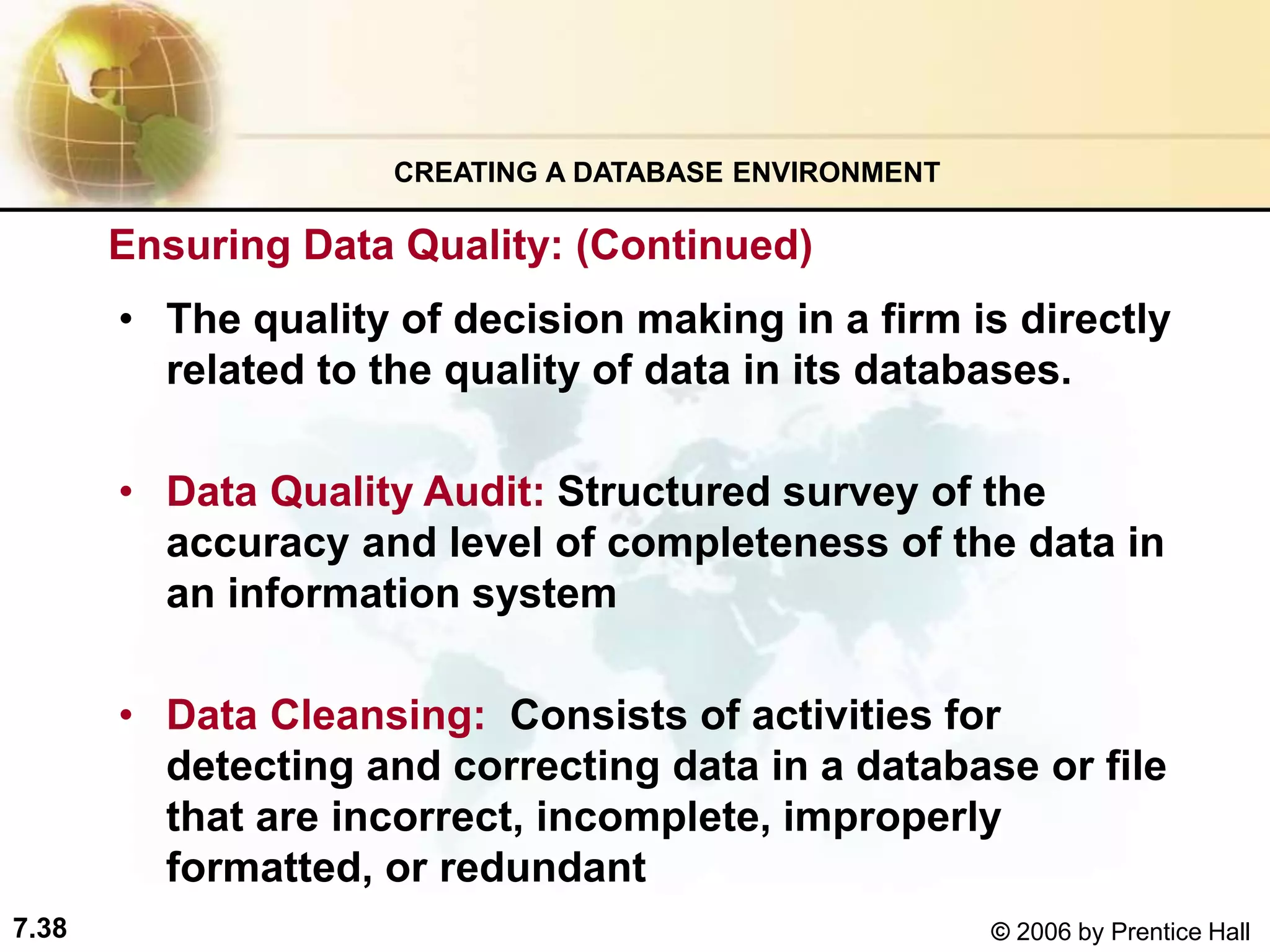 7.38 © 2006 by Prentice Hall
• The quality of decision making in a firm is directly
related to the quality of data in its databases.
• Data Quality Audit: Structured survey of the
accuracy and level of completeness of the data in
an information system
• Data Cleansing: Consists of activities for
detecting and correcting data in a database or file
that are incorrect, incomplete, improperly
formatted, or redundant
CREATING A DATABASE ENVIRONMENT
Ensuring Data Quality: (Continued)
 