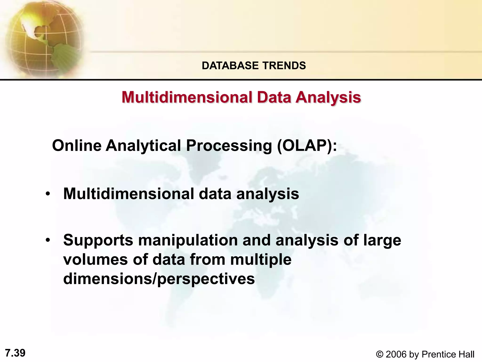 7.39 © 2006 by Prentice Hall
Online Analytical Processing (OLAP):
• Multidimensional data analysis
• Supports manipulation and analysis of large
volumes of data from multiple
dimensions/perspectives
DATABASE TRENDS
Multidimensional Data Analysis
 