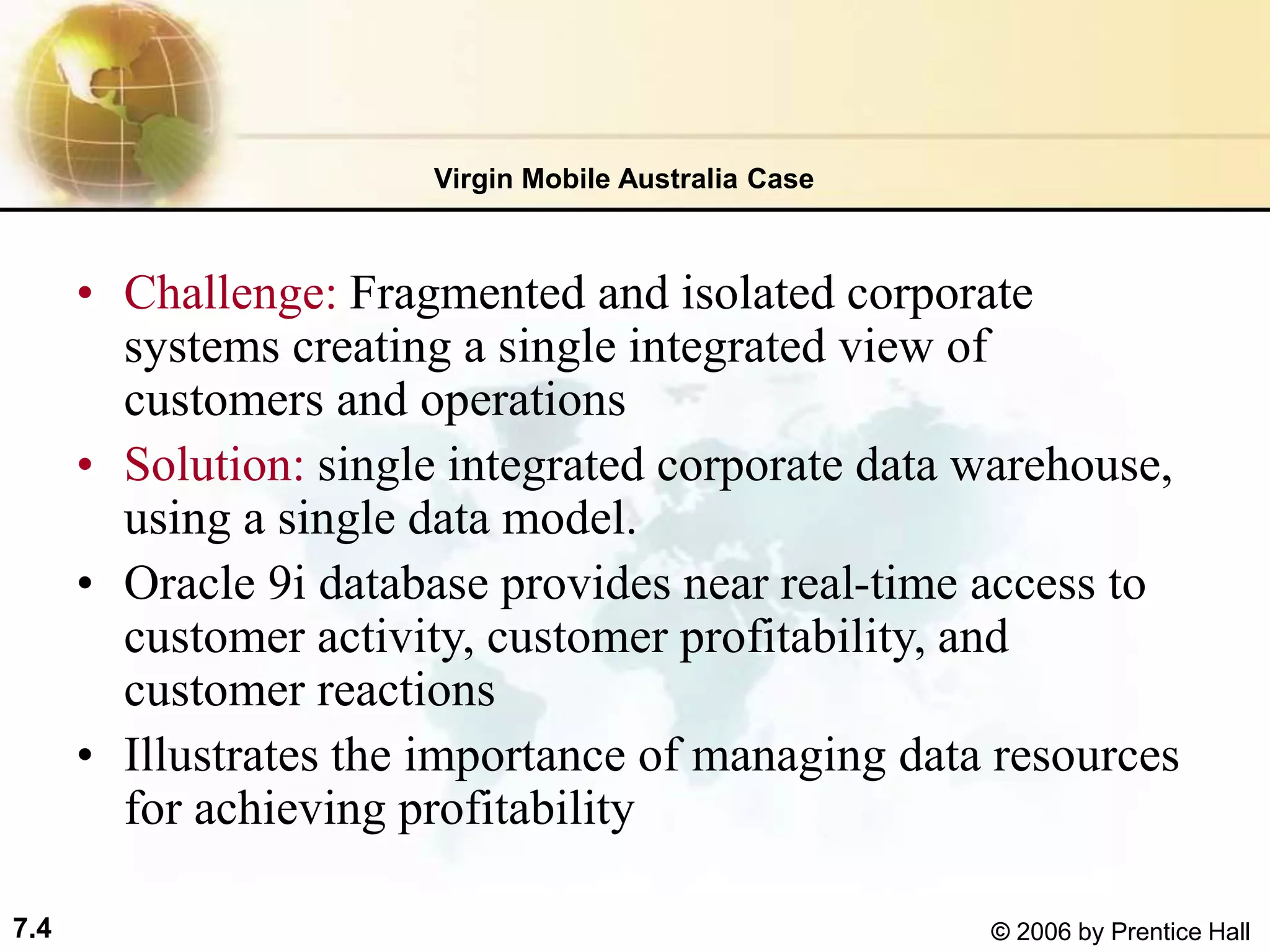 7.4 © 2006 by Prentice Hall
• Challenge: Fragmented and isolated corporate
systems creating a single integrated view of
customers and operations
• Solution: single integrated corporate data warehouse,
using a single data model.
• Oracle 9i database provides near real-time access to
customer activity, customer profitability, and
customer reactions
• Illustrates the importance of managing data resources
for achieving profitability
Virgin Mobile Australia Case
 