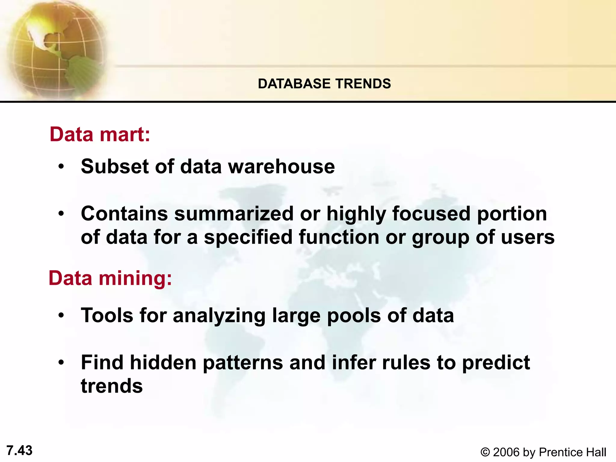 7.43 © 2006 by Prentice Hall
Data mart:
• Subset of data warehouse
• Contains summarized or highly focused portion
of data for a specified function or group of users
DATABASE TRENDS
Data mining:
• Tools for analyzing large pools of data
• Find hidden patterns and infer rules to predict
trends
 