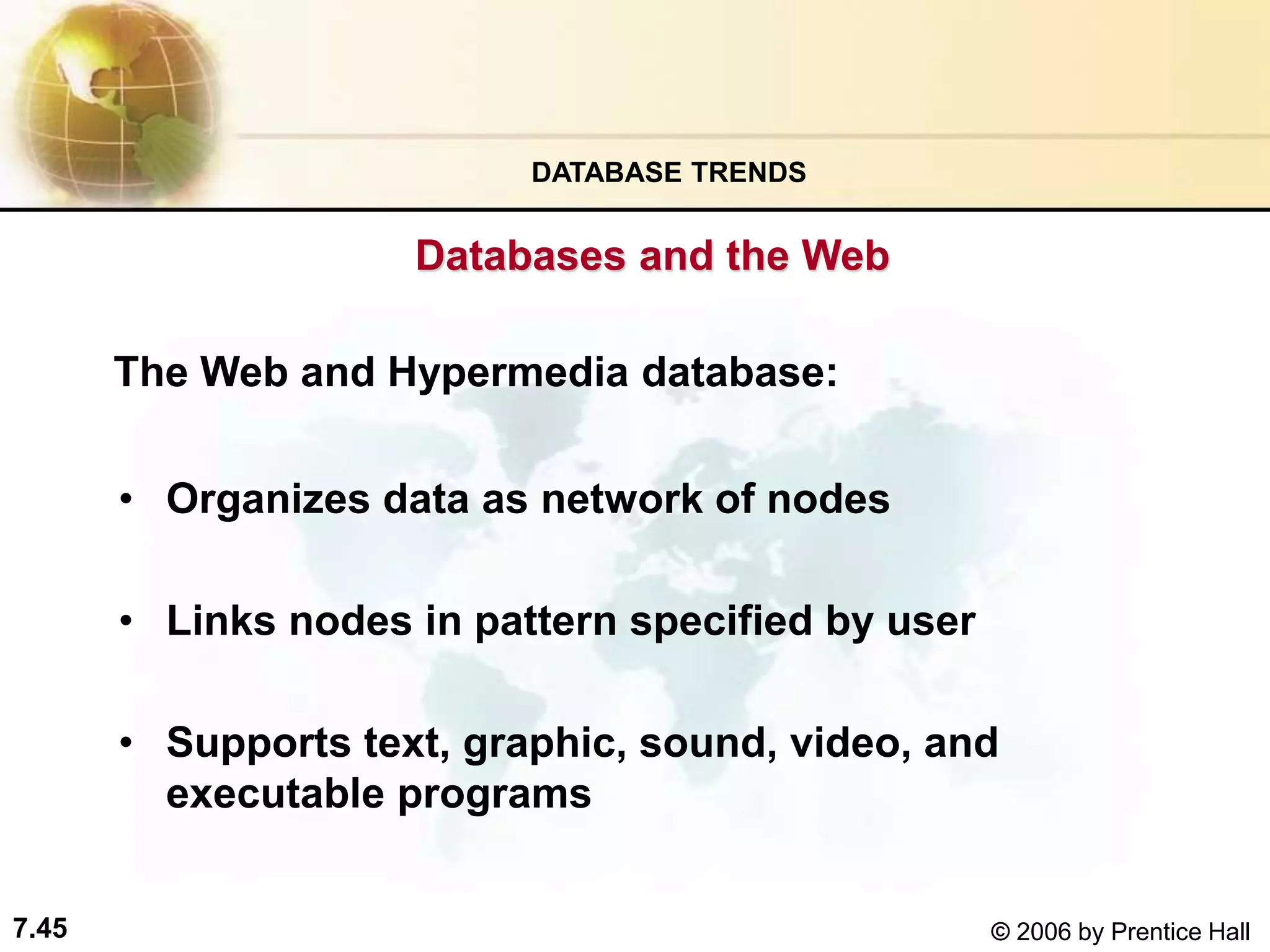 7.45 © 2006 by Prentice Hall
The Web and Hypermedia database:
• Organizes data as network of nodes
• Links nodes in pattern specified by user
• Supports text, graphic, sound, video, and
executable programs
DATABASE TRENDS
Databases and the Web
 
