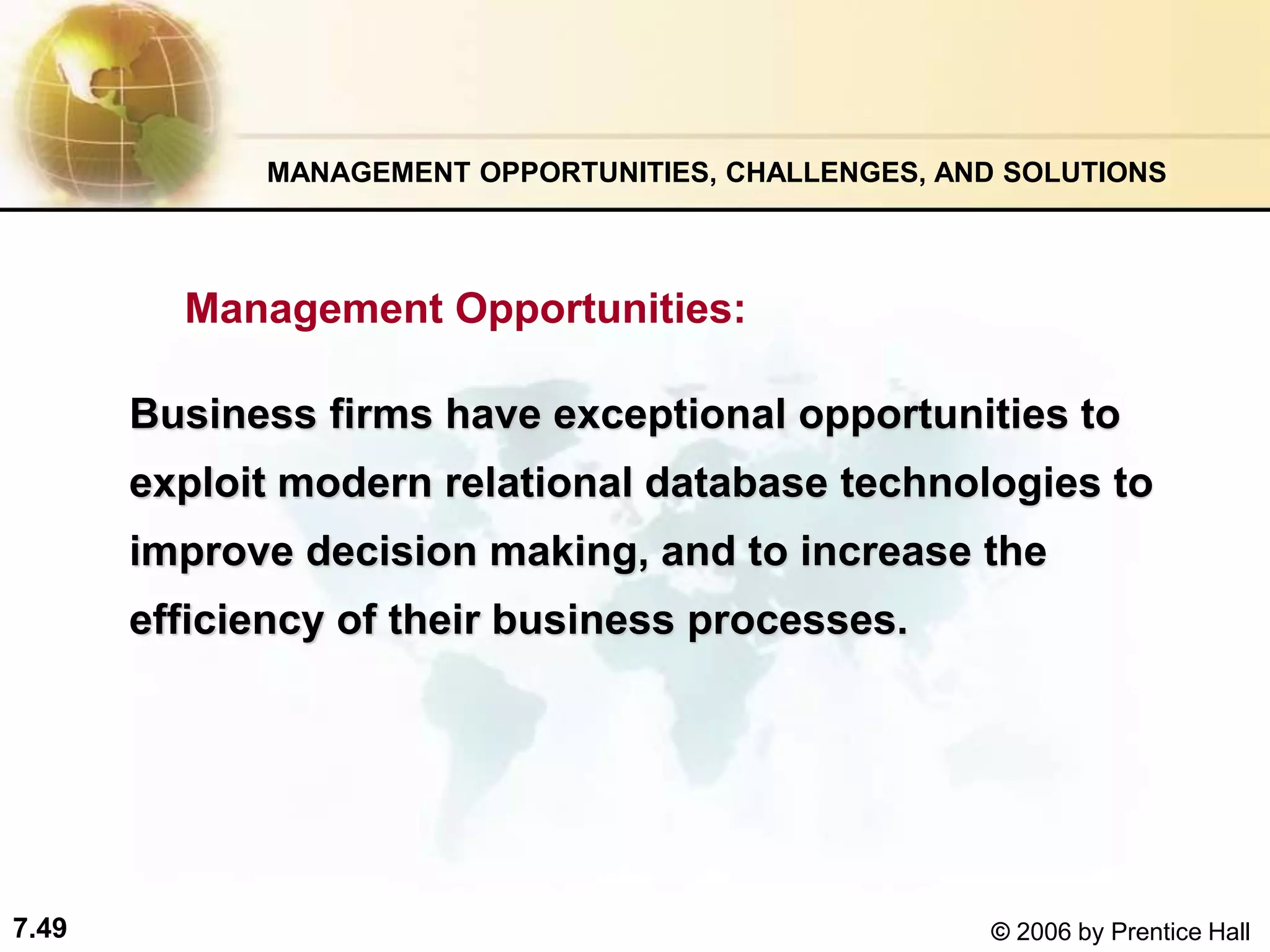 7.49 © 2006 by Prentice Hall
Management Opportunities:
MANAGEMENT OPPORTUNITIES, CHALLENGES, AND SOLUTIONS
Business firms have exceptional opportunities to
exploit modern relational database technologies to
improve decision making, and to increase the
efficiency of their business processes.
 