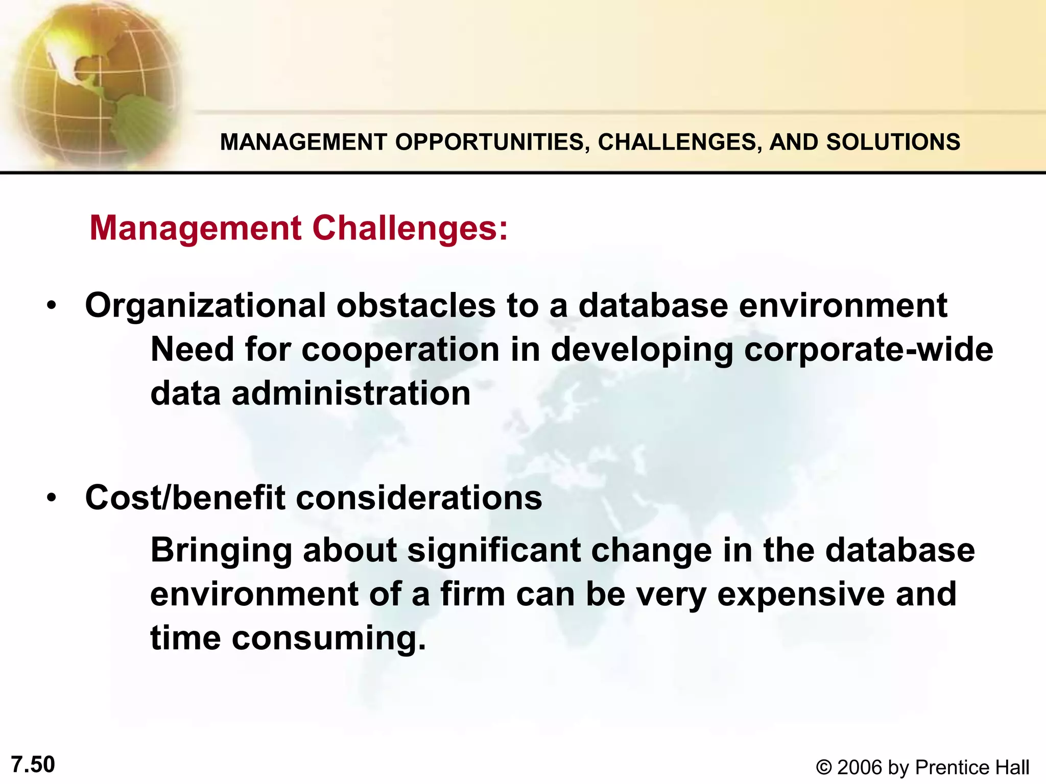 7.50 © 2006 by Prentice Hall
MANAGEMENT OPPORTUNITIES, CHALLENGES, AND SOLUTIONS
Management Challenges:
• Organizational obstacles to a database environment
Need for cooperation in developing corporate-wide
data administration
• Cost/benefit considerations
Bringing about significant change in the database
environment of a firm can be very expensive and
time consuming.
 