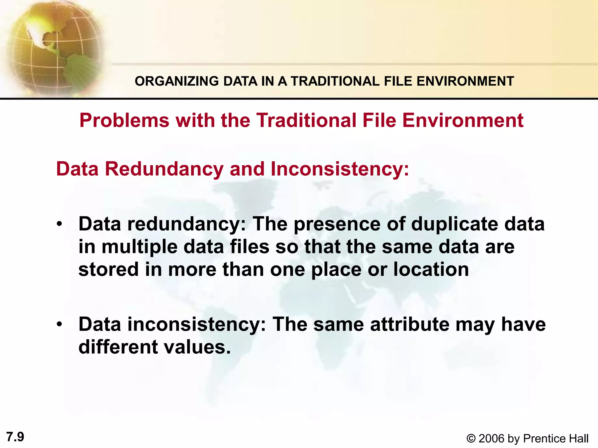 7.9 © 2006 by Prentice Hall
Problems with the Traditional File Environment
Data Redundancy and Inconsistency:
• Data redundancy: The presence of duplicate data
in multiple data files so that the same data are
stored in more than one place or location
• Data inconsistency: The same attribute may have
different values.
ORGANIZING DATA IN A TRADITIONAL FILE ENVIRONMENT
 