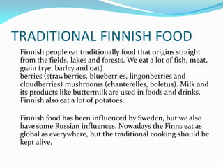 TRADITIONAL FINNISH FOOD
 Finnish people eat traditionally food that origins straight
 from the fields, lakes and forests. We eat a lot of fish, meat,
 grain (rye, barley and oat)
 berries (strawberries, blueberries, lingonberries and
 cloudberries) mushrooms (chanterelles, boletus). Milk and
 its products like buttermilk are used in foods and drinks.
 Finnish also eat a lot of potatoes.

 Finnish food has been influenced by Sweden, but we also
 have some Russian influences. Nowadays the Finns eat as
 global as everywhere, but the traditional cooking should be
 kept alive.
 
