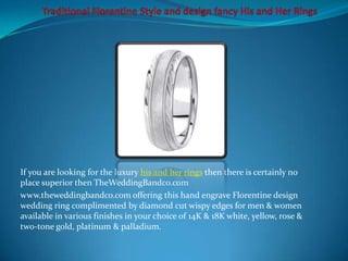 If you are looking for the luxury his and her rings then there is certainly no
place superior then TheWeddingBandco.com
www.theweddingbandco.com offering this hand engrave Florentine design
wedding ring complimented by diamond cut wispy edges for men & women
available in various finishes in your choice of 14K & 18K white, yellow, rose &
two-tone gold, platinum & palladium.
 