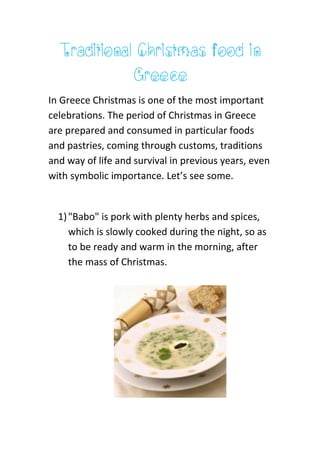 Traditional Christmas food in
Greece
In Greece Christmas is one of the most important
celebrations. The period of Christmas in Greece
are prepared and consumed in particular foods
and pastries, coming through customs, traditions
and way of life and survival in previous years, even
with symbolic importance. Let’s see some.
1)"Babo" is pork with plenty herbs and spices,
which is slowly cooked during the night, so as
to be ready and warm in the morning, after
the mass of Christmas.
 