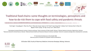 Better lives through livestock
Traditional food chains–some thoughts on terminologies, perceptions and
how-to-de-risk them to cope with food safety and pandemic threats
Fred Unger1, Hung Nguyen1, Pham Duc Phuc2, Pham Van Hung3, Huyen Le Thi Thanh4, Xuan Dang Sinh1, Sothyra Tum5, Rortana Chea5, Chhay Ty6,
Nguyen Thanh Luong2, Hai Ngo Hoang Tuan2, Delia Grace1
1International Livestock Research Institute, Vietnam and Kenya; 2Hanoi University of Public Health, Vietnam; 3Vietnam National University of Agriculture, Vietnam;
4National Institute for Animal Science, Vietnam; 5National Animal Health and Production Research Institute, Cambodia; 6Centre for Livestock and Agriculture, Development, Cambodia
30 October 2020, Faculty of Veterinary Medicine Universitas Brawijaya, Malang, Indonesia
3rd International Conference on One Health 2020
Veterinary Science Innovation for Ecosystem Health and Resilience
 