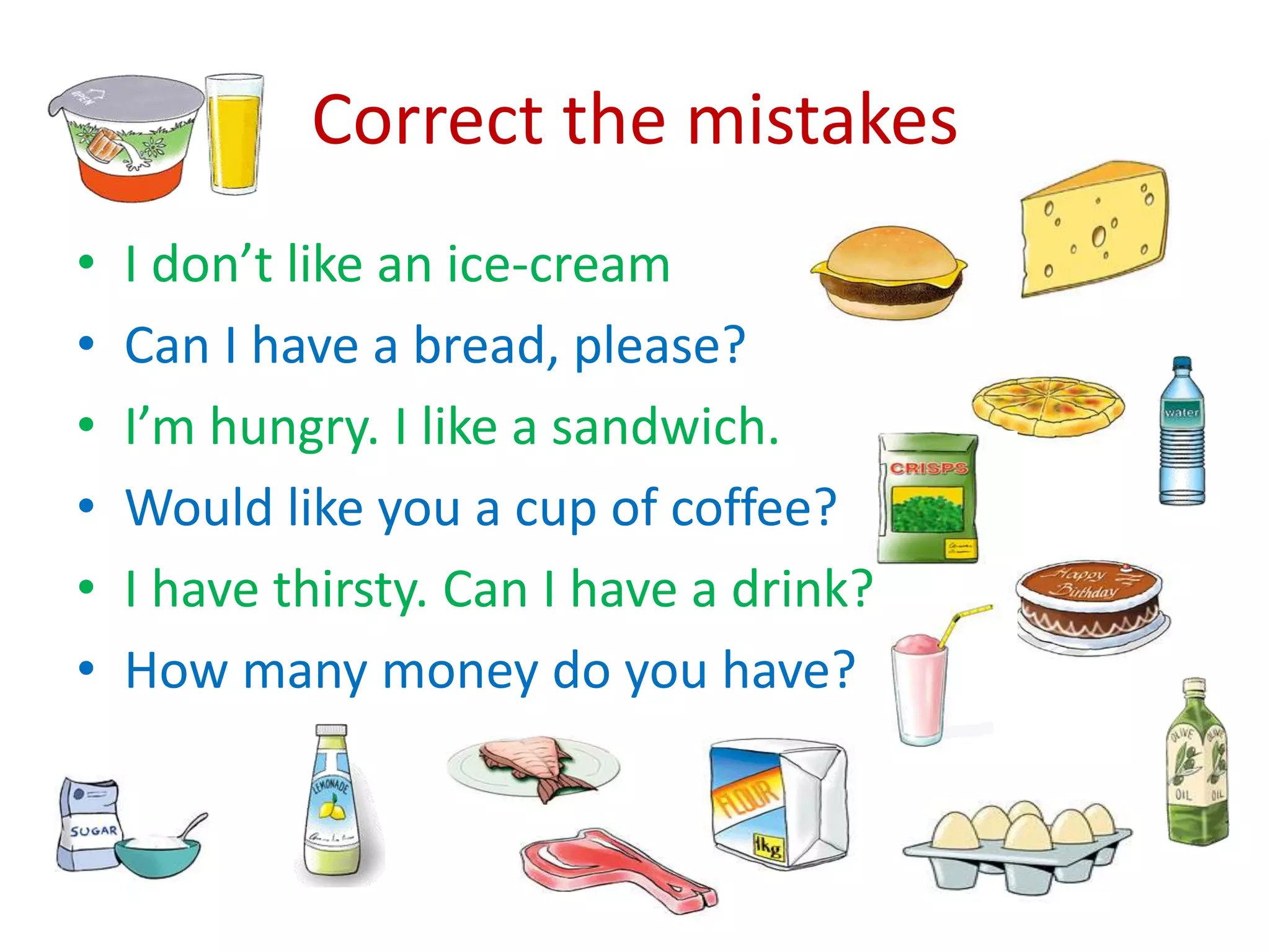 Correct the mistakes
• I don’t like an ice-cream
• Can I have a bread, please?
• I’m hungry. I like a sandwich.
• Would like you a cup of coffee?
• I have thirsty. Can I have a drink?
• How many money do you have?