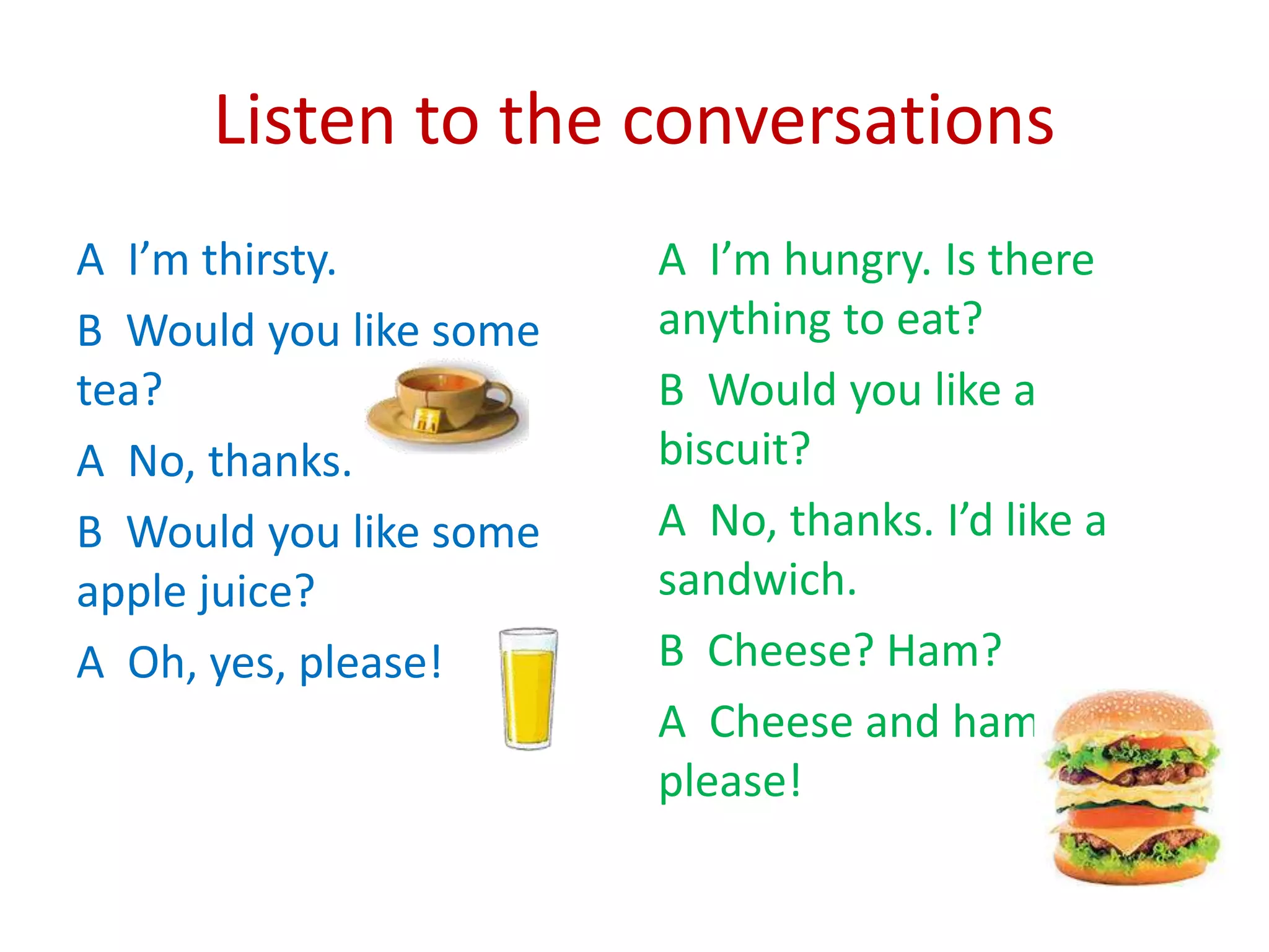 Listen to the conversations
A I’m thirsty.
B Would you like some
tea?
A No, thanks.
B Would you like some
apple juice?
A Oh, yes, please!
A I’m hungry. Is there
anything to eat?
B Would you like a
biscuit?
A No, thanks. I’d like a
sandwich.
B Cheese? Ham?
A Cheese and ham,
please!