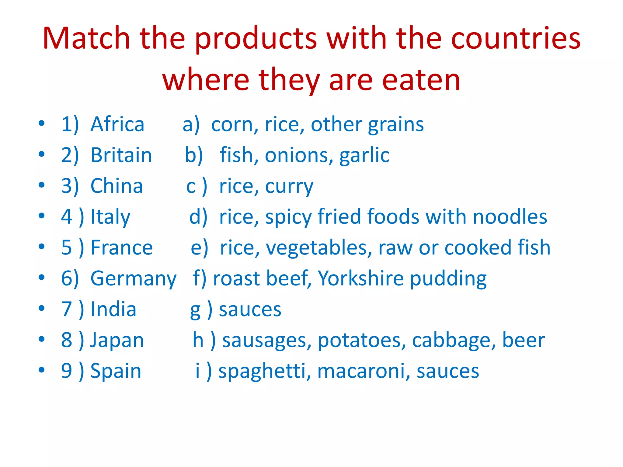 Match the products with the countries
where they are eaten
• 1) Africa a) corn, rice, other grains
• 2) Britain b) fish, onions, garlic
• 3) China c ) rice, curry
• 4 ) Italy d) rice, spicy fried foods with noodles
• 5 ) France e) rice, vegetables, raw or cooked fish
• 6) Germany f) roast beef, Yorkshire pudding
• 7 ) India g ) sauces
• 8 ) Japan h ) sausages, potatoes, cabbage, beer
• 9 ) Spain i ) spaghetti, macaroni, sauces