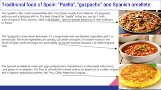 Traditional food of Spain: “Paella”, “gazpacho” and Spanish omellete.
The “paella” is the most representative dish from Spain, mostly from Valencia. It’s prepared
with rice and a delicious stir-fry. The best thing of the “paella” is that you can do it with
a lot of types of food: prawns, crabs, cod, lobster… Spanish people always do it with molluscs
or fishes.
The “gazpacho”comes from Andalusia. It’s a soup made with raw blended vegetables and it is
served cold. The main ingredients are tomato, cucumber and garlic. It is eaten mainly in the
South of Spain, and in Portugal too, particularly during the summer because it is refreshing and
cool.
The Spanish omellete is made with eggs and potatoes. Sometimes it is also made with onions
, and green or red peppers. It is fried in oil and often served cold as an appetizer. It is eaten in Spain
and in Spanish-speaking countries, like, Peru, Chile, Argentina, Uruguay...
 