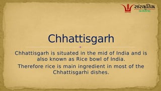 Chhattisgarh is situated in the mid of India and is
also known as Rice bowl of India.
Therefore rice is main ingredient in most of the
Chhattisgarhi dishes.
Chhattisgarh
 