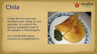 Chila
It look like thin pancake
therefore also called as rice
pancake. It is one of the
famous breakfast meal of
the people in Chhattisgarh.?
It is served with green
chutney to complement it.
 